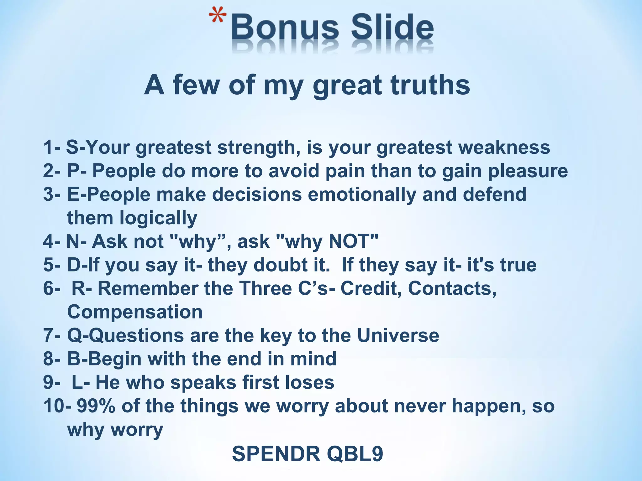 A few of my great truths

1- S-Your greatest strength, is your greatest weakness
2- P- People do more to avoid pain than to gain pleasure
3- E-People make decisions emotionally and defend
   them logically
4- N- Ask not "why”, ask "why NOT"
5- D-If you say it- they doubt it. If they say it- it's true
6- R- Remember the Three C’s- Credit, Contacts,
   Compensation
7- Q-Questions are the key to the Universe
8- B-Begin with the end in mind
9- L- He who speaks first loses
10- 99% of the things we worry about never happen, so
   why worry
                     SPENDR QBL9
 