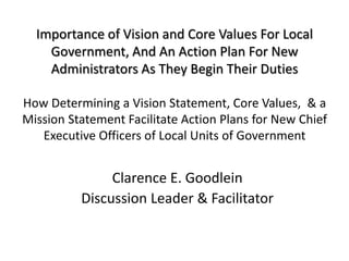 Importance of Vision and Core Values For Local
    Government, And An Action Plan For New
    Administrators As They Begin Their Duties

How Determining a Vision Statement, Core Values, & a
Mission Statement Facilitate Action Plans for New Chief
   Executive Officers of Local Units of Government


               Clarence E. Goodlein
          Discussion Leader & Facilitator
 