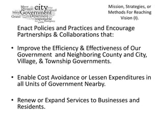 Mission, Strategies, or
                                  Methods For Reaching
                                        Vision (I).

  Enact Policies and Practices and Encourage
  Partnerships & Collaborations that:

• Improve the Efficiency & Effectiveness of Our
  Government and Neighboring County and City,
  Village, & Township Governments.

• Enable Cost Avoidance or Lessen Expenditures in
  all Units of Government Nearby.

• Renew or Expand Services to Businesses and
  Residents.
 