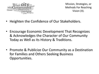 Mission, Strategies, or
                                    Methods For Reaching
                                          Vision (II).


• Heighten the Confidence of Our Stakeholders.

• Encourage Economic Development That Recognizes
  & Acknowledges the Character of Our Community
  Today as Well as its History & Traditions.

• Promote & Publicize Our Community as a Destination
  for Families and Others Seeking Business
  Opportunities.
 