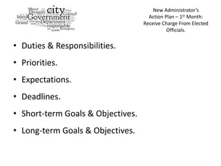 New Administrator’s
                                     Action Plan – 1st Month:
                                   Receive Charge From Elected
                                             Officials.


• Duties & Responsibilities.
• Priorities.
• Expectations.
• Deadlines.
• Short-term Goals & Objectives.
• Long-term Goals & Objectives.
 