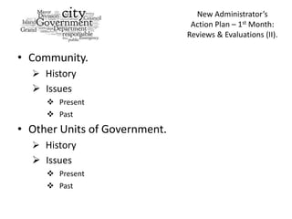 New Administrator’s
                                Action Plan – 1st Month:
                               Reviews & Evaluations (II).

• Community.
   History
   Issues
      Present
      Past
• Other Units of Government.
   History
   Issues
      Present
      Past
 