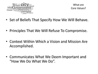 What are
                                      Core Values?



• Set of Beliefs That Specify How We Will Behave.

• Principles That We Will Refuse To Compromise.

• Context Within Which a Vision and Mission Are
  Accomplished.

• Communicates What We Deem Important and
  “How We Do What We Do”.
 