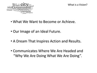 What is a Vision?




• What We Want to Become or Achieve.

• Our Image of an Ideal Future.

• A Dream That Inspires Action and Results.

• Communicates Where We Are Headed and
  “Why We Are Doing What We Are Doing”.
 
