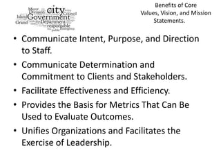 Benefits of Core
                              Values, Vision, and Mission
                                   Statements.

• Communicate Intent, Purpose, and Direction
  to Staff.
• Communicate Determination and
  Commitment to Clients and Stakeholders.
• Facilitate Effectiveness and Efficiency.
• Provides the Basis for Metrics That Can Be
  Used to Evaluate Outcomes.
• Unifies Organizations and Facilitates the
  Exercise of Leadership.
 