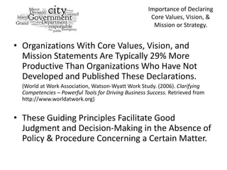Importance of Declaring
                                                      Core Values, Vision, &
                                                       Mission or Strategy.


• Organizations With Core Values, Vision, and
  Mission Statements Are Typically 29% More
  Productive Than Organizations Who Have Not
  Developed and Published These Declarations.
  (World at Work Association, Watson-Wyatt Work Study. (2006). Clarifying
  Competencies – Powerful Tools for Driving Business Success. Retrieved from
  http://www.worldatwork.org)


• These Guiding Principles Facilitate Good
  Judgment and Decision-Making in the Absence of
  Policy & Procedure Concerning a Certain Matter.
 