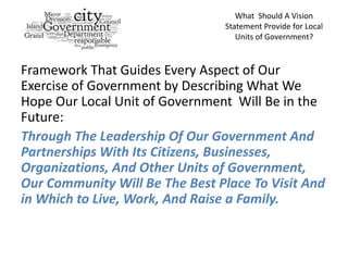 What Should A Vision
                                Statement Provide for Local
                                   Units of Government?



Framework That Guides Every Aspect of Our
Exercise of Government by Describing What We
Hope Our Local Unit of Government Will Be in the
Future:
Through The Leadership Of Our Government And
Partnerships With Its Citizens, Businesses,
Organizations, And Other Units of Government,
Our Community Will Be The Best Place To Visit And
in Which to Live, Work, And Raise a Family.
 