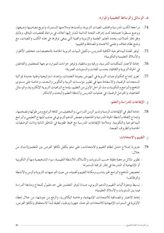 35 ‫للجميع‬ ‫اجلودة‬ ‫مدر�سة‬ ‫أجل‬� ‫من‬
:‫واملوارد‬ ‫التعليمية‬ ‫والو�سائط‬ ‫الو�سائل‬ .‫هـ‬
7474،‫و�صيغها‬ ‫م�ضامينها‬ ‫وتنويع‬ ،‫امل�ستمرة‬ ‫ومالءمتها‬ ‫وجتديدها‬ ،‫الرتبوية‬ ‫املعينات‬ ‫وخمتلف‬ ‫املدر�سية‬ ‫الكتب‬ ‫مراجعة‬
‫وذلك‬ ،‫امليثاق‬ ‫ملقت�ضيات‬ ‫مراعاة‬ ‫يف‬ ،‫أعاله‬� ‫إليها‬� ‫امل�شار‬ ‫الدائمة‬ ‫اللجنة‬ ‫إ�رشاف‬� ‫حتت‬ ‫اعتمادها‬ ‫م�سطرة‬ ‫وو�ضع‬
‫مع‬ ،‫واملعينات‬ ‫الكتب‬ ‫هذه‬ ‫يف‬ ‫توفرها‬ ‫ينبغي‬ ‫التي‬ ‫والفنية‬ ‫والرتبوية‬ ‫العلمية‬ ‫املعايري‬ ‫يحدد‬ ،‫حتمالت‬ ‫دفرت‬ ‫وفق‬
‫والتقييم؛‬ ‫وامل�صادقة‬ ‫لالعتماد‬ ‫وعلمي‬ ‫�شفاف‬ ‫نظام‬ ‫و�ضع‬
7575‫أطوار‬‫ل‬‫ا‬ ‫مبختلف‬ ،‫بالتخ�ص�صات‬ ‫اخلا�صة‬ ‫الرتبوية‬ ‫البنيات‬ ‫أهيل‬�‫وت‬ ،‫للتدري�س‬ ‫الكافية‬ ‫البيداغوجية‬ ‫العدة‬ ‫توفري‬
‫والتكوينية؛‬ ‫التعليمية‬ ‫أ�سالك‬‫ل‬‫وا‬
7676‫والفاعلني‬ ‫للمتعلمني‬ ‫موجهة‬ ‫للموارد‬ ‫خزانات‬ ‫وتوفري‬ ،‫وو�سائطية‬ ‫ورقية‬ ،‫املدر�سية‬ ‫للمكتبات‬ ‫االعتبار‬ ‫إعادة‬�
‫العمرية؛‬ ‫وامل�ستويات‬ ‫الفئات‬ ‫بح�سب‬ ،‫والثقافية‬ ‫الرتبوية‬ ‫احلياة‬ ‫يف‬
7777‫ملواكبة‬ ‫جديدة‬ ‫وطنية‬ ‫ا�سرتاتيجية‬ ‫إعداد‬�‫و‬ ،‫التعلمات‬ ‫بجودة‬ ‫النهو�ض‬ ‫يف‬ ‫الرتبوية‬ ‫التكنولوجيات‬ ‫إدماج‬� ‫تعزيز‬
‫م�ستوى‬ ‫على‬ ‫وخا�صة‬ ،‫والبحث‬ ‫والتكوين‬ ‫الرتبية‬ ‫ؤ�س�سات‬�‫م‬ ‫تطوير‬ ‫يف‬ ‫منها‬ ‫واال�ستفادة‬ ،‫الرقمية‬ ‫امل�ستجدات‬
‫والو�سائل‬ ،‫إلكرتونية‬‫ل‬‫ا‬ ‫الرتبوية‬ ‫الربجميات‬ ‫إدماج‬�‫ب‬ ،‫التعليم‬ ‫من‬ ‫أوىل‬‫ل‬‫ا‬ ‫املراحل‬ ‫منذ‬ ‫والتكوينات‬ ‫والربامج‬ ‫املناهج‬
.‫واالبتكار‬ ‫والبحث‬ ‫التعلم‬ ‫أن�شطة‬�‫و‬ ‫التدري�س‬ ‫عمليات‬ ‫يف‬ ،‫الرقمية‬ ‫واحلوامل‬ ،‫التفاعلية‬
:‫والتعلم‬ ‫للدرا�سة‬ ‫إيقاعات‬‫ل‬‫ا‬ .‫و‬
7878،‫وت�ضخمها‬‫طولها‬‫ومن‬‫الربامج‬‫كثافة‬‫من‬‫والتخفيف‬،‫الدرا�سي‬‫الزمن‬‫وتدبري‬‫الزمنية‬‫إيقاعات‬‫ل‬‫ا‬‫يف‬‫النظر‬‫إعادة‬�
‫والربامج‬ ‫التعليمي‬ ‫املنهاج‬ ‫�صلب‬ ‫يف‬ ‫الرتبوي‬ ‫الدعم‬ ‫وح�ص�ص‬ ‫واجلامعية‬ ‫املدر�سية‬ ‫احلياة‬ ‫أن�شطة‬�‫و‬ ‫الثقافة‬ ‫إدماج‬�‫و‬
‫الو�ضعيات‬ ‫وذات‬ ‫النائية‬ ‫املناطق‬ ‫يف‬ ‫املدر�سة‬ ‫حميط‬ ‫مع‬ ‫املدر�سية‬ ‫إيقاعات‬‫ل‬‫ا‬ ‫ومالءمة‬ .‫والتكوينية‬ ‫البيداغوجية‬
.‫ال�صعبة‬ ‫والظروف‬ ‫اخلا�صة‬
:‫واالمتحانات‬ ‫التقييم‬ .‫ز‬
7979‫من‬ ،)‫املتعلمني(ات‬ ‫بني‬ ‫الفر�ص‬ ‫ؤ‬�‫تكاف‬ ‫يكفل‬ ‫نحو‬ ‫على‬ ،‫واالمتحانات‬ ‫التقييم‬ ‫لنظام‬ ‫�شامل‬ ‫إ�صالح‬� ‫�رضورة‬
:‫خالل‬
--‫التكوينية‬ ‫أو‬� ‫منها‬ ‫الت�شخي�صية‬ ‫�سواء‬ ،‫التقييمية‬ ‫أن�شطة‬‫ل‬‫ل‬ ،‫أ�سالك‬‫ل‬‫وا‬ ‫امل�ستويات‬ ‫ح�سب‬ ‫دقيقة‬ ‫مرجعية‬ ‫دالئل‬ ‫تطوير‬
‫امل�ستمرة؛‬ ‫املراقبة‬ ‫إطار‬� ‫يف‬ ‫املندرجة‬ ‫أو‬� ‫إ�شهادية‬‫ل‬‫ا‬ ‫أو‬�
--‫أن�شطة‬‫ل‬‫وا‬‫والزمن‬‫الرتبوية‬‫التوجيهات‬‫حيث‬‫من‬،‫أهميته‬�‫و‬‫التقييم‬‫ومكانة‬‫يتنا�سب‬‫حليز‬‫والربامج‬‫املناهج‬‫تخ�صي�ص‬
‫والوظائف؛‬
--‫الدرا�سة‬ ‫ومتابعة‬ ‫للنجاح‬ ‫مقبول‬ ‫حد‬ ‫على‬ ‫املتعلمني‬ ‫لتوفر‬ ‫�ضمانا‬ ،‫الرتبوي‬ ‫والدعم‬ ‫التقييم‬ ‫آليات‬� ‫ومعرية‬ ‫تب�سيط‬
‫التعليمية؛‬ ‫أ�سالك‬‫ل‬‫وا‬ ‫امل�ستويات‬ ‫بني‬ ‫فيما‬
--‫إعطاء‬� ‫خالل‬ ‫من‬ ،‫جودتها‬ ‫من‬ ‫والرفع‬ ،‫البكالوريا‬ ‫وخا�صة‬ ،‫إ�شهادية‬‫ل‬‫ا‬ ‫لالمتحانات‬ ‫وامل�صداقية‬ ‫االعتبار‬ ‫إعادة‬�
،‫الفر�ص‬ ‫ؤ‬�‫وتكاف‬ ‫اال�ستحقاق‬ ‫أ‬�‫ملبد‬ ‫حتقيقا‬ ،‫ووطنيا‬ ‫جهويا‬ ،‫املوحدة‬ ‫لالمتحانات‬ ‫إ�شهادية‬‫ل‬‫ا‬ ‫ال�سنوات‬ ‫يف‬ ‫أولوية‬‫ل‬‫ا‬
 