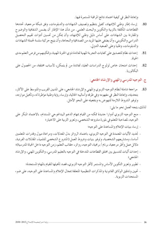 2030-2015 ‫إ�صـالح‬‫ل‬‫ل‬‫ا�ستـراتيـجـيـــة‬ ‫ؤيـة‬�‫ر‬ 36
.‫فيها‬ ‫امل�ستمرة‬ ‫املراقبة‬ ‫نتائج‬ ‫اعتماد‬ ‫كيفية‬ ‫يف‬ ‫النظر‬ ‫إعادة‬�‫و‬
8080‫حتددها‬ ،‫مرجعية‬ ‫�شبكة‬ ‫وفق‬ ،‫والدبلومات‬ ‫ال�شهادات‬ ‫وت�صنيف‬ ‫بتنظيم‬ ‫كفيل‬ ،‫إ�شهاد‬‫ل‬‫ل‬ ‫وطني‬ ‫إطار‬� ‫إر�ساء‬�
‫والو�ضوح‬ ‫ال�شفافية‬ ‫ي�ضمن‬ ‫أن‬� ‫إطار‬‫ل‬‫ا‬ ‫هذا‬ ‫أن‬�‫ش‬� ‫من‬ .‫العلمي‬ ‫والبحث‬ ‫والتكوين‬ ‫بالرتبية‬ ‫املكلفة‬ ‫القطاعات‬
‫التح�صيل‬ ‫تقييم‬ ‫أدوات‬� ‫حت�سني‬ ‫من‬ ‫ميكن‬ ‫أن‬�‫و‬ ،‫إ�شهاد‬‫ل‬‫ل‬ ‫وطني‬ ‫دليل‬ ‫أ�سا�س‬� ‫على‬ ‫ال�شهادات‬ ‫بني‬ ‫واملقارنة‬
‫ال�شهادات‬ ‫حلملة‬ ‫�سل�سة‬ ‫حركية‬ ‫يتيح‬ ‫أن‬�‫و‬ ،‫والنجاعة‬ ‫امل�صداقية‬ ‫من‬ ‫املزيد‬ ‫عليها‬ ‫ي�ضفي‬ ‫أن‬�‫و‬ ،‫والتكويني‬ ‫الدرا�سي‬
.‫الدويل‬ ‫ال�صعيد‬ ‫وعلى‬ ‫وطنيا‬ ،‫والدبلومات‬
8181‫مدى‬ ‫التعلم‬ ‫فر�ص‬ ‫من‬ ‫ومتكينهم‬ ،‫املهنية‬ ‫اخلربة‬ ‫ذوي‬ ‫لفائدة‬ ‫املهنية‬ ‫التجربة‬ ‫كفايات‬ ‫على‬ ‫للت�صديق‬ ‫نظام‬ ‫إحداث‬�
.‫احلياة‬
8282‫على‬ ‫احل�صول‬ ‫من‬ ،‫خمتلفة‬ ‫أ�سباب‬‫ل‬ ،‫يتمكن‬ ‫مل‬ ‫من‬ ‫لفائدة‬ ،‫العليا‬ ‫الدرا�سات‬ ‫لولوج‬ ‫خا�ص‬ ‫امتحان‬ ‫إحداث‬�
.‫البكالوريا‬
:‫اجلامعي‬ ‫إر�شاد‬‫ل‬‫وا‬ ‫واملهني‬ ‫املدر�سي‬ ‫التوجيه‬ .‫ج‬
8383،‫أكرث‬‫ل‬‫ا‬ ‫على‬ ‫واملتو�سط‬ ‫القريب‬ ‫املديني‬ ‫على‬ ،‫اجلامعي‬ ‫إر�شاد‬‫ل‬‫وا‬ ‫واملهني‬ ‫الرتبوي‬ ‫التوجيه‬ ‫لنظام‬ ‫�شاملة‬ ‫مراجعة‬
،‫موارده‬ ‫أهيل‬�‫وت‬ ،‫له‬ ‫ؤطرة‬�‫م‬ ‫وطنية‬ ‫ؤية‬�‫ر‬ ‫إر�ساء‬�‫و‬ ،‫احلالية‬ ‫أ�ساليبه‬�‫و‬ ‫طرقه‬ ‫ويف‬ ‫مفهومه‬ ‫يف‬ ‫النظر‬ ‫إعادة‬�‫و‬ ،‫بتحديثه‬
.‫أمثل‬‫ل‬‫ا‬ ‫النحو‬ ‫على‬ ‫وبتفعيله‬ ‫به‬ ‫للنهو�ض‬ ‫الالزمة‬ ‫ال�رشوط‬ ‫وتوفري‬
:‫يلي‬ ‫ما‬ ‫نحو‬ ‫العمل‬ ‫يتجه‬ ،‫لذلك‬
--‫على‬ ‫املبكر‬ ‫باالعتماد‬ ،‫امل�ستدام‬ ‫البيداغوجي‬ ‫الدعم‬ ‫مبهام‬ ‫القيام‬ ‫من‬ ‫متكنه‬ ‫جديدة‬ ‫أدوارا‬� ‫الرتبوي‬ ‫التوجيه‬ ‫منح‬
‫االختيار؛‬ ‫على‬ ‫الرتبية‬ ‫وتعزيز‬ ،‫ال�شخ�صي‬ ‫م�رشوعه‬ ‫بلورة‬ ‫يف‬ ‫املتعلم‬ ‫مل�صاحبة‬ ،‫التوجيه‬
--‫التوجيه؛‬ ‫على‬ ‫وامل�ساعدة‬ ‫إعالم‬‫ل‬‫ا‬ ‫بنيات‬ ‫إر�ساء‬�
--‫املتعلمني‬ ‫وقدرات‬ ‫ميول‬ ‫ومراعاة‬ ،‫املعدالت‬ ‫بدل‬ ‫الروائز‬ ‫باعتماد‬ ،‫الرتبوي‬ ‫التوجيه‬ ‫يف‬ ‫املعتمدة‬ ‫آليات‬‫ل‬‫ا‬ ‫جتديد‬
،‫الفردية‬ ‫الت‬َ‫ب‬‫املقا‬ ،‫للتلميذ‬ ‫ال�شخ�صي‬ ‫(امل�رشوع‬ ‫العمل‬ ‫و�رشوط‬ ‫بنيات‬ ‫وتوفري‬ ،‫ال�شخ�صية‬ ‫وم�شاريعهم‬ ،‫أ�سا�سا‬�
‫املدر�سية)؛‬ ‫احلياة‬ ‫داخل‬ ‫التوجيه‬ ‫زمن‬ ،‫التعلم‬ ‫حقائب‬ ،‫روائز‬ ،‫التوجيه‬ ،‫برجمية‬ / ‫برنام‬ ،‫مرجعية‬ ‫أطر‬�‫و‬ ‫عمل‬ ‫دالئل‬
--‫إر�شاد‬‫ل‬‫وا‬ ،‫املهني‬ ‫والتكوين‬ ،‫املدر�سي‬ ‫بالتعليم‬ ‫التوجيه‬ ‫يف‬ ‫املتدخلة‬ ‫القطاعات‬ ‫خمتلق‬ ‫بني‬ ‫للتن�سيق‬ ‫آليات‬� ‫إحداث‬�
‫اجلامعي؛‬
--‫امل�ستجدة؛‬ ‫باملهام‬ ‫للقيام‬ ‫أهيلها‬�‫ت‬ ‫ق�صد‬ ،‫الرتبوي‬ ‫التوجيه‬ ‫أطر‬‫ل‬ ‫وامل�ستمر‬ ‫أ�سا�س‬‫ل‬‫ا‬ ‫التكوين‬ ‫وتعزيز‬ ‫تطوير‬
--‫�ضوء‬ ‫على‬ ،‫التوجيه‬ ‫على‬ ‫وامل�ساعدة‬ ‫إعالم‬‫ل‬‫ا‬ ‫مبجال‬ ‫املتعلقة‬ ‫التنظيمية‬ ‫واملذكرات‬ ‫القانونية‬ ‫الوثائق‬ ‫وتدقيق‬ ‫حتيني‬
.‫الرتبوية‬ ‫امل�ستجدات‬
 