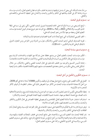 43 ‫للجميع‬ ‫اجلودة‬ ‫مدر�سة‬ ‫أجل‬� ‫من‬
‫ؤ�س�ساته‬�‫م‬ ‫إك�ساب‬� ،‫العايل‬ ‫التعليم‬ ‫قطاع‬ ‫مكونات‬ ‫خمتلف‬ ‫وا�ستثمارها‬ ‫توظيفها‬ ‫ي�شمل‬ ‫أن‬� ‫ينبغي‬ ‫التي‬ ،‫ال�شبكة‬ ‫هذه‬ ‫أن‬�‫ش‬� ‫من‬
‫واالقت�صادي‬ ‫االجتماعي‬ ‫حميطها‬ ‫على‬ ‫واالنفتاح‬ ‫والبحث‬ ‫والتكوين‬ ‫أطري‬�‫الت‬ ‫يف‬ ‫بوظائفها‬ ‫القيام‬ ‫يف‬ ‫أكرث‬� ‫وجناعة‬ ‫مرونة‬
.‫والثقايف‬
:‫البحث‬ ‫متويل‬ ‫م�ستوى‬ .‫ب‬
--%1 ‫يف‬ ‫ن�سبة‬ ‫إىل‬� ‫ترقى‬ ‫لكي‬ ،‫العلمي‬ ‫البحث‬ ‫لتمويل‬ ‫املخ�ص�صة‬ ‫اخلام‬ ‫الداخلي‬ ‫الناجت‬ ‫ن�سبة‬ ‫من‬ ‫التدريجي‬ ‫الرفع‬
‫ؤ�س�سات‬�‫مب‬ ‫البحث‬ ‫متويل‬ ‫م�صادر‬ ‫تنويع‬ ‫نحو‬ ‫التوجه‬ ‫مع‬ ،2030 ‫�سنة‬ %2 ‫و‬ ،2025 ‫يف‬ %1,5‫و‬ ،‫القريب‬ ‫املدى‬
‫التدخلي؛‬ ‫البحث‬ ‫نحو‬ ‫أ�سا�س‬‫ل‬‫با‬ ‫موجها‬ ‫وجعله‬ ‫العايل‬ ‫التعليم‬
--‫للبالد؛‬ ‫بالن�سبة‬ ‫واجتماعية‬ ‫اقت�صادية‬ ‫أهمية‬� ‫ذات‬ ‫أبحاثا‬� ‫تنتج‬ ‫التي‬ ‫للمقاوالت‬ ‫ال�رضيبي‬ ‫احلفز‬
--‫الدويل‬ ‫التعاون‬ ‫ومن‬ ‫اخلوا�ص‬ ‫ومن‬ ‫الدولة‬ ‫من‬ ‫ميول‬ ،‫واالبتكار‬ ‫العلمي‬ ‫البحث‬ ‫لدعم‬ ‫الوطني‬ ‫ال�صندوق‬ ‫تقوية‬
.)128 ‫املادة‬ – ‫والتكوين‬ ‫للرتبية‬ ‫الوطني‬ ‫(امليثاق‬
:‫البحث‬ ‫�سيا�سة‬ ‫تن�سيق‬ ‫م�ستوى‬ .‫ج‬
--‫ومع‬ ‫الرتابية‬ ‫واجلماعات‬ ‫اجلهات‬ ‫مع‬ ‫ب�رشاكة‬ ‫عمل‬ ‫خطط‬ ‫و�ضع‬ ‫من‬ ‫العايل‬ ‫بالتعليم‬ ‫البحث‬ ‫ؤ�س�سات‬�‫م‬ ‫متكني‬
‫باجلامعات؛‬‫اخلا�صة‬‫العلمية‬‫واالختيارات‬،‫العلمي‬‫للبحث‬‫الوطنية‬‫ال�سيا�سة‬‫بني‬‫التكامل‬‫إطار‬�‫يف‬،‫دولية‬‫ؤ�س�سات‬�‫م‬
--‫خالل‬ ‫من‬ ،‫واالبتكار‬ ‫والتقني‬ ‫العلمي‬ ‫البحث‬ ‫جمال‬ ‫يف‬ ‫املتدخلني‬ ‫خمتلف‬ ‫بني‬ ‫والتوجيه‬ ‫التن�سيق‬ ‫أ�سي�س‬�‫ت‬ ‫إعادة‬�
‫با�سرتاتيجية‬‫مكلف‬،‫العلمية‬‫بالكفاءة‬‫لهم‬‫م�شهود‬،‫التخ�ص�صات‬‫متعددي‬‫باحثني‬‫من‬‫مكون‬‫وطني‬‫جمل�س‬‫ت�شكيل‬
.‫البحث‬
:‫البحث‬ ‫أجل‬� ‫من‬ ‫أهيل‬�‫والت‬ ‫التكوين‬ ‫م�ستوى‬ .‫د‬
• 	،2030 ‫أفق‬� ‫يف‬ ‫باحثا‬ ‫أ�ستاذا‬� 15000 ‫وتكوين‬ ‫توظيف‬ ‫إىل‬� ‫يهدف‬ ‫عمل‬ ‫برنامج‬ ‫و�ضع‬ ‫على‬ ‫الق�صري‬ ‫أمد‬‫ل‬‫ا‬ ‫يف‬ ‫العمل‬
‫أطر‬‫ل‬‫ا‬ ‫لتوفري‬ ‫أو‬� ،‫املنظومة‬ ‫�ستغادر‬ ‫التي‬ ‫تلك‬ ‫لتعوي�ض‬ ‫�سواء‬ ‫أطر‬‫ل‬‫ا‬ ‫من‬ ‫البحث‬ ‫بنيات‬ ‫حلاجيات‬ ‫اال�ستجابة‬ ‫أجل‬� ‫من‬
‫أولوية؛‬‫ل‬‫ا‬ ‫ذات‬ ‫لل�شعب‬
• 	‫أخالقية‬‫ل‬‫ا‬‫واملبادئ‬،‫امل�شاريع‬‫وقيادة‬‫والريادة‬‫التوا�صل‬‫مهارات‬‫واكت�ساب‬‫لتعلم‬‫الباحثني‬‫تكوين‬‫يف‬‫أهمية‬‫ل‬‫ا‬‫إعطاء‬�
‫واالبتكار؛‬ ‫البحث‬ ‫يف‬ ‫املفيدة‬ ‫العامة‬ ‫املهنية‬ ‫الكفايات‬ ‫لتنمية‬ ،‫خا�صة‬ ،‫موجهة‬ ‫أن�شطة‬� ‫اعتماد‬ ‫مع‬ ،‫ال�صلة‬ ‫ذات‬
• 	‫أطري‬�‫والت‬ ‫التكوين‬ ‫جمال‬ ‫يف‬ ‫اخل�صا�ص‬ ‫تغطية‬ ‫يف‬ ‫وجتربتهم‬ ‫املتقاعدين‬ ‫العايل‬ ‫التعليم‬ ‫أ�ساتذة‬� ‫خربة‬ ‫ا�ستثمار‬ ‫ا�ست�رشاف‬
‫مالئمة؛‬ ‫حتفيزات‬ ‫مقابل‬ ،‫تخ�ص�صاتهم‬ ‫بح�سب‬ ‫وذلك‬ ،‫والبحث‬
• 	‫أمام‬� ‫املجال‬ ‫وفتح‬ ،‫ؤ�س�سية‬�‫امل‬ ‫القواعد‬ ‫إطار‬� ‫يف‬ ‫اجلامعات‬ ‫�صعيد‬ ‫على‬ ‫أكادميية‬‫ل‬‫وا‬ ‫الفكرية‬ ‫احلرية‬ ‫ممار�سة‬ ‫�رشوط‬ ‫توفري‬
‫والتن�شيط؛‬ ‫واالبتكار‬ ‫والبحث‬ ‫والتدري�س‬ ‫أطري‬�‫الت‬ ‫يف‬ ‫إبداعية‬‫ل‬‫ا‬ ‫الطاقات‬
• 	،‫والهند�سية‬ ،‫التقنية‬ ‫املجاالت‬ ‫خمتلف‬ ‫يف‬ ‫البحث‬ ‫نتائج‬ ‫على‬ ‫واالعتماد‬ ،‫املدر�سي‬ ‫التعليم‬ ‫منذ‬ ‫البحث‬ ‫ثقافة‬ ‫ن�رش‬
‫التعليم‬ ‫م�ستوى‬ ‫على‬ ‫وذلك‬ ،‫والربامج‬ ‫املناهج‬ ‫جودة‬ ‫من‬ ‫الرفع‬ ‫أجل‬� ‫من‬ ،‫أدبية‬‫ل‬‫وا‬ ‫والفنية‬ ‫إن�سانية‬‫ل‬‫وا‬ ،‫واالجتماعية‬
‫العايل؛‬ ‫التعليم‬ ‫م�ستوى‬ ‫على‬ ‫وكذا‬ ،‫أهيلي‬�‫الت‬ ‫الثانوي‬ ‫يف‬ ‫وال�سيما‬ ،‫املدر�سي‬
 