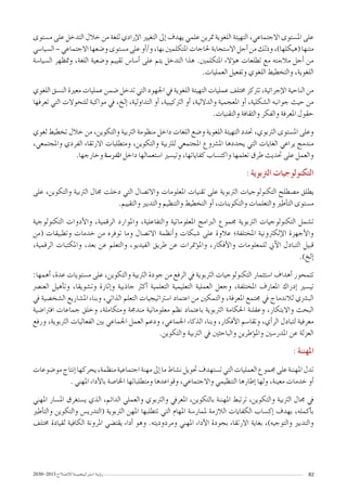 2030-2015 ‫إ�صـالح‬‫ل‬‫ل‬‫ا�ستـراتيـجـيـــة‬ ‫ؤيـة‬�‫ر‬ 82
‫م�ستوى‬ ‫على‬ ‫التدخل‬ ‫خالل‬ ‫من‬ ‫للغة‬ ‫إرادي‬‫ل‬‫ا‬ ‫التغيري‬ ‫إىل‬� ‫يهدف‬ ‫علمي‬ ‫مترين‬ ‫اللغوية‬ ‫التهيئة‬ ،‫االجتماعي‬ ‫امل�ستوى‬ ‫على‬
‫ال�سيا�سي‬–‫االجتماعي‬‫و�ضعها‬‫م�ستوى‬‫على‬‫أو‬�/‫و‬،‫بها‬‫املتكلمني‬‫حلاجات‬‫اال�ستجابة‬‫أجل‬�‫من‬‫وذلك‬،)‫(هيكلها‬‫متنها‬
‫ال�سيا�سة‬ ‫ومتظهر‬ ،‫اللغة‬ ‫و�ضعية‬ ‫تقييم‬ ‫أ�سا�س‬� ‫على‬ ‫يتم‬ ‫التدخل‬ ‫هذا‬ .‫املتكلمني‬ ‫ؤالء‬�‫ه‬ ‫تطلعات‬ ‫مع‬ ‫مالءمته‬ ‫أجل‬� ‫من‬
.‫العمليات‬ ‫وتفعيل‬ ‫اللغوي‬ ‫والتخطيط‬ ،‫اللغوية‬
‫اللغوي‬ ‫الن�سق‬ ‫معرية‬ ‫عمليات‬ ‫�ضمن‬ ‫تدخل‬ ‫التي‬ ‫اجلهود‬ ‫يف‬ ‫اللغوية‬ ‫التهيئة‬ ‫عمليات‬ ‫خمتلف‬ ‫ترتكز‬ ،‫إجرائية‬‫ل‬‫ا‬ ‫الناحية‬ ‫من‬
‫تعرفها‬ ‫التي‬ ‫للتحوالت‬ ‫مواكبة‬ ‫يف‬ ،‫إلخ‬� ،‫التداولية‬ ‫أو‬� ،‫الرتكيبية‬ ‫أو‬� ،‫والداللية‬ ‫املعجمية‬ ‫أو‬� ،‫ال�شكلية‬ ‫جوانبه‬ ‫حيث‬ ‫من‬
.‫والتقنيات‬ ‫والثقافة‬ ‫والفكر‬ ‫املعرفة‬ ‫حقول‬
‫لغوي‬ ‫تخطيط‬ ‫خالل‬ ‫من‬ ،‫والتكوين‬ ‫الرتبية‬ ‫منظومة‬ ‫داخل‬ ‫اللغات‬ ‫و�ضع‬ ‫اللغوية‬ ‫التهيئة‬ ‫حتدد‬ ،‫الرتبوي‬ ‫امل�ستوى‬ ‫وعلى‬
،‫واملجتمعي‬ ‫الفردي‬ ‫االرتقاء‬ ‫ومتطلبات‬ ،‫والتكوين‬ ‫للرتبية‬ ‫املجتمعي‬ ‫امل�رشوع‬ ‫يحددها‬ ‫التي‬ ‫الغايات‬ ‫يراعي‬ ‫مندمج‬
.‫وخارجها‬ ‫املدر�سة‬ ‫داخل‬ ‫ا�ستعمالها‬ ‫وتي�سري‬ ،‫كفاياتها‬ ‫واكت�ساب‬ ‫تعلمها‬ ‫طرق‬ ‫حتديث‬ ‫على‬ ‫والعمل‬
: ‫الرتبوية‬ ‫التكنولوجيات‬
‫على‬ ،‫والتكوين‬ ‫الرتبية‬ ‫جمال‬ ‫دخلت‬ ‫التي‬ ‫واالت�صال‬ ‫املعلومات‬ ‫تقنيات‬ ‫على‬ ‫الرتبوية‬ ‫التكنولوجيات‬ ‫م�صطلح‬ ‫يطلق‬
.‫والتقييم‬ ‫والتدبري‬ ‫والتنظيم‬ ‫التخطيط‬ ‫أو‬� ،‫والتكوينات‬ ‫والتعلمات‬ ‫أطري‬�‫الت‬ ‫م�ستوى‬
‫التكنولوجية‬ ‫أدوات‬‫ل‬‫وا‬ ،‫الرقمية‬ ‫واملوارد‬ ،‫والتفاعلية‬ ‫املعلوماتية‬ ‫الربامج‬ ‫جمموع‬ ‫الرتبوية‬ ‫التكنولوجيات‬ ‫ت�شمل‬
‫(من‬ ‫وتطبيقات‬ ‫خدمات‬ ‫من‬ ‫توفره‬ ‫وما‬ ‫االت�صال‬ ‫أنظمة‬�‫و‬ ‫�شبكات‬ ‫على‬ ‫عالوة‬ ‫املختلفة؛‬ ‫إلكرتونية‬‫ل‬‫ا‬ ‫أجهزة‬‫ل‬‫وا‬
،‫الرقمية‬ ‫واملكتبات‬ ،‫بعد‬ ‫عن‬ ‫والتعلم‬ ،‫الفيديو‬ ‫طريق‬ ‫عن‬ ‫ؤمترات‬�‫وامل‬ ،‫أفكار‬‫ل‬‫وا‬ ‫للمعلومات‬ ‫آين‬‫ل‬‫ا‬ ‫التبادل‬ ‫قبيل‬
.)‫إلخ‬�
:‫أهمها‬� ،‫عدة‬ ‫م�ستويات‬ ‫على‬ ،‫والتكوين‬ ‫الرتبية‬ ‫جودة‬ ‫من‬ ‫الرفع‬ ‫يف‬ ‫الرتبوية‬ ‫التكنولوجيات‬ ‫ا�ستثمار‬ ‫أهداف‬� ‫تتمحور‬
‫العن�رص‬ ‫أهيل‬�‫وت‬ ،‫وت�شويقا‬ ‫إثارة‬�‫و‬ ‫جاذبية‬ ‫أكرث‬� ‫التعلمية‬ ‫التعليمية‬ ‫العملية‬ ‫وجعل‬ ،‫املختلفة‬ ‫املعارف‬ ‫إدراك‬� ‫تي�سري‬
‫يف‬ ‫ال�شخ�صية‬ ‫امل�شاريع‬ ‫وبناء‬ ،‫الذاتي‬ ‫التعلم‬ ‫ا�سرتاتيجيات‬ ‫اعتماد‬ ‫من‬ ‫والتمكني‬ ،‫املعرفة‬ ‫جمتمع‬ ‫يف‬ ‫لالندماج‬ ‫الب�رشي‬
‫افرتا�ضية‬ ‫جماعات‬ ‫وخلق‬ ،‫ومتكاملة‬ ‫مندجمة‬ ‫معلوماتية‬ ‫نظم‬ ‫باعتماد‬ ‫الرتبوية‬ ‫احلكامة‬ ‫وعقلنة‬ ،‫واالبتكار‬ ‫البحث‬
‫ورفع‬ ،‫الرتبوية‬ ‫الفعاليات‬ ‫بني‬ ‫اجلماعي‬ ‫العمل‬ ‫ودعم‬ ،‫اجلماعي‬ ‫الذكاء‬ ‫وبناء‬ ،‫أفكار‬‫ل‬‫ا‬ ‫وتقا�سم‬ ،‫أي‬�‫الر‬ ‫لتبادل‬ ‫معرفية‬
.‫والتكوين‬ ‫الرتبية‬ ‫يف‬ ‫والباحثني‬ ‫ؤطرين‬�‫وامل‬ ‫املدر�سني‬ ‫عن‬ ‫العزلة‬
: ‫املهننة‬
‫مو�ضوعات‬‫إنتاج‬�‫يحركها‬،‫منظمة‬‫اجتماعية‬‫مهنة‬‫إىل‬�‫ما‬‫ن�شاط‬‫حتويل‬‫ت�ستهدف‬‫التي‬‫العمليات‬‫جمموع‬‫على‬‫املهننة‬‫تدل‬
. ‫املهني‬ ‫أداء‬‫ل‬‫با‬ ‫اخلا�صة‬ ‫ومتطلباتها‬ ‫وقواعدها‬ ،‫واالجتماعي‬ ‫التنظيمي‬ ‫إطارها‬� ‫ولها‬ ،‫معينة‬ ‫خدمات‬ ‫أو‬�
‫املهني‬ ‫امل�سار‬ ‫ي�ستغرق‬ ‫الذي‬ ،‫الدائم‬ ‫والعملي‬ ‫والرتبوي‬ ‫املعريف‬ ،‫بالتكوين‬ ‫املهننة‬ ‫ترتبط‬ ،‫والتكوين‬ ‫الرتبية‬ ‫جمال‬ ‫يف‬
‫أطري‬�‫والت‬ ‫والتكوين‬ ‫(التدري�س‬ ‫الرتبوية‬ ‫املهن‬ ‫تتطلبها‬ ‫التي‬ ‫املهام‬ ‫ملمار�سة‬ ‫الالزمة‬ ‫الكفايات‬ ‫إك�ساب‬� ‫بهدف‬ ،‫أكمله‬�‫ب‬
‫خمتلف‬ ‫لقيادة‬ ‫الكافية‬ ‫املرونة‬ ‫يقت�ضي‬ ‫أداء‬� ‫وهو‬ .‫ومردوديته‬ ‫املهني‬ ‫أداء‬‫ل‬‫ا‬ ‫بجودة‬ ‫االرتقاء‬ ‫بغاية‬ ،)‫والتوجيه‬ ‫والتدبري‬
 