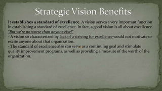 Strategic Vision basic difinitionsAttractive: If a vision is going to inspire and motivate those in the organization, it must be attractive. People must want to be part of this future that's envisioned for the organization.A vision is not where you are now, it's where you want to be in the future.the right vision for an organization, one that is a realistic, credible, attractive future for that organization, can accomplish a number of things for the organization:It attracts commitment and energizes people. This is one of the primary reasons for having a vision for an organization: its motivational effect.When people can see that the organization is committed to a vision-and that entails more than just having a vision statement-it generates enthusiasm about the course the organization intends to follow, and increases the commitment of people to work toward achieving that vision.