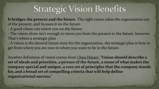 Strategic Vision basic difinitionsIt creates meaning in workers' lives. A vision allows people to feel like they are part of a greater.The right vision will mean something to everyone in the organization if they can see how what they do contributes to that vision. Consider the difference between the hotel service worker who can only say, "I make beds and clean bathrooms," to the one who can also say, "I'm part of a team committed to becoming the worldwide leader in providing quality service to our hotel guests." The work is the same, but the context and meaning of the work is different.