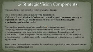  A vision is the desired future state for the organization, the strategic plan is how to get from where you are now to where you want to be in the future.Another definition of vision comes from Oren Harari: "Vision should describe a set of ideals and priorities, a picture of the future, a sense of what makes the company special and unique, a core set of principles that the company stands for, and a broad set of compelling criteria that will help define organizational success.”