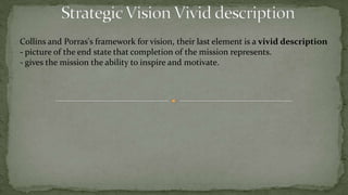 1- Strategic Vision Major ComponentsCollins and Porras. They conceptualize vision as having two major components: a Guiding Philosophy, and a Tangible Image. They define the guiding philosophy as "a system of fundamental motivating assumptions, principles, values and tenets.