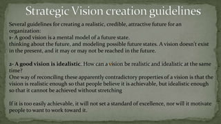 Strategic Vision ValuesCollins and Porras have provided examples of core values and beliefs:About PeopleMarriott: "See the good in people, and try to develop those qualities."About CustomersL.L. Bean: "Sell good merchandise at a reasonable price; treat your customers like you would your friends, and the business will take care of itself."About ProductsSony: "We should always be the pioneers with our products--out front leading the market. We believe in leading the public with new products rather than asking them what kind of products they want."About Management and BusinessMotorola: "Everything will turn out alright if we just keep in motion, forever moving forward.“