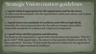 Strategic Vision PurposePURPOSE:-why the organization exists, what needs it fills.statement from Apple Computer: "To make a contribution to the world by making tools for the mind that advance humankind." How do these statements of purpose stack up?- Whether individual, team, organization , a sense of purpose and direction is essential to commitment.a shared sense of purpose provides understanding of the need for coordinated collective effort.2- Strategic Vision ComponentsThe second major component of vision is tangible image : This is composed of a mission and a vivid description. (Collins and Porras) Mission is "a clear and compelling goal that serves to unify an organization's effort. An effective mission must stretch and challenge the organization, yet be achievable“.There are four ways of approaching developing a mission statement: 1- targeting : means developing your mission statement around a clear, definable goal.2- common enemy : is to focus the mission on overtaking or dominating a rival.3- role model : take an exemplar in another industry, and benchmark off that exemplar.4- transformation : tends to focus on the internal remaking, restructuring, or rebirth of an organization.Nanus states, "A vision is not a mission. To state that an organization has a mission is to state its purpose, not its direction.“