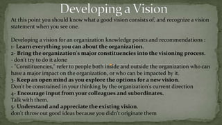Strategic Vision creation guidelinesSeveral guidelines for creating a realistic, credible, attractive future for an organization:1- A good vision is a mental model of a future state.thinking about the future, and modeling possible future states. A vision doesn't exist in the present, and it may or may not be reached in the future.2- A good vision is idealistic. How can a vision be realistic and idealistic at the same time?One way of reconciling these apparently contradictory properties of a vision is that the vision is realistic enough so that people believe it is achievable, but idealistic enough so that it cannot be achieved without stretchingIf it is too easily achievable, it will not set a standard of excellence, nor will it motivate people to want to work toward it. 