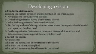 Strategic Vision creation guidelines6- A good vision inspires enthusiasm and encourages commitment.An inspiring vision can help people in an organization get excited about what they're doing, and increase their commitment to the organization.A recent article reported that it is not unusual for people to work 45 hour weeks, and for people to be at work at any hour of the day or night. Some firms had to find ways to make employees go home, not ways to make them come to work!7- A good vision is well articulated and easily understood.There are dangers in being too terse, or too long-winded