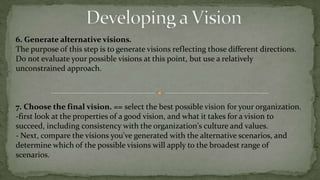 organization's philosophy and lays out its strategic plan is too complex to be a vision statement. The key is to strike a balance.Strategic Vision creation guidelines8- A good vision reflects the uniqueness of the organizationwhat it stands for, and what it is able to achieve?.This is where the leaders of an organization need to ask themselves:1- "What is the one thing we do better than anyone else?2- What is it that sets us apart from others in our area of business?9- A good vision is ambitious.good vision pushes the organization to a higher standard of excellence,