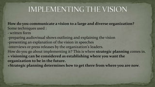 Inspiring, motivating, compelling visions are not about maintaining the status quo.Developing a VisionAt this point you should know what a good vision consists of, and recognize a vision statement when you see one.Developing a vision for an organization knowledge points and recommendations :1- Learn everything you can about the organization. 2- Bring the organization's major constituencies into the visioning process.- don't try to do it alone- "Constituencies," refer to people both inside and outside the organization who can have a major impact on the organization, or who can be impacted by it.3- Keep an open mind as you explore the options for a new vision. Don't be constrained in your thinking by the organization's current direction4- Encourage input from your colleagues and subordinates.Talk with them.5- Understand and appreciate the existing vision. don't throw out good ideas because you didn't originate them