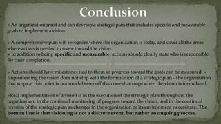 Developing a VisionNanus describes a seven-step process for formulating a vision:Understand the organization.Essential questions to be answered include :A-  what its mission and purpose are?B- what value it provides to society?C-what the character of the industry is?D- what institutional framework the organization operates in?E- what the organization's position is within that framework?F- what it takes for the organization to succeedG- who the critical stakeholders are, both inside and outside the organization?H- what their interests and expectations are?