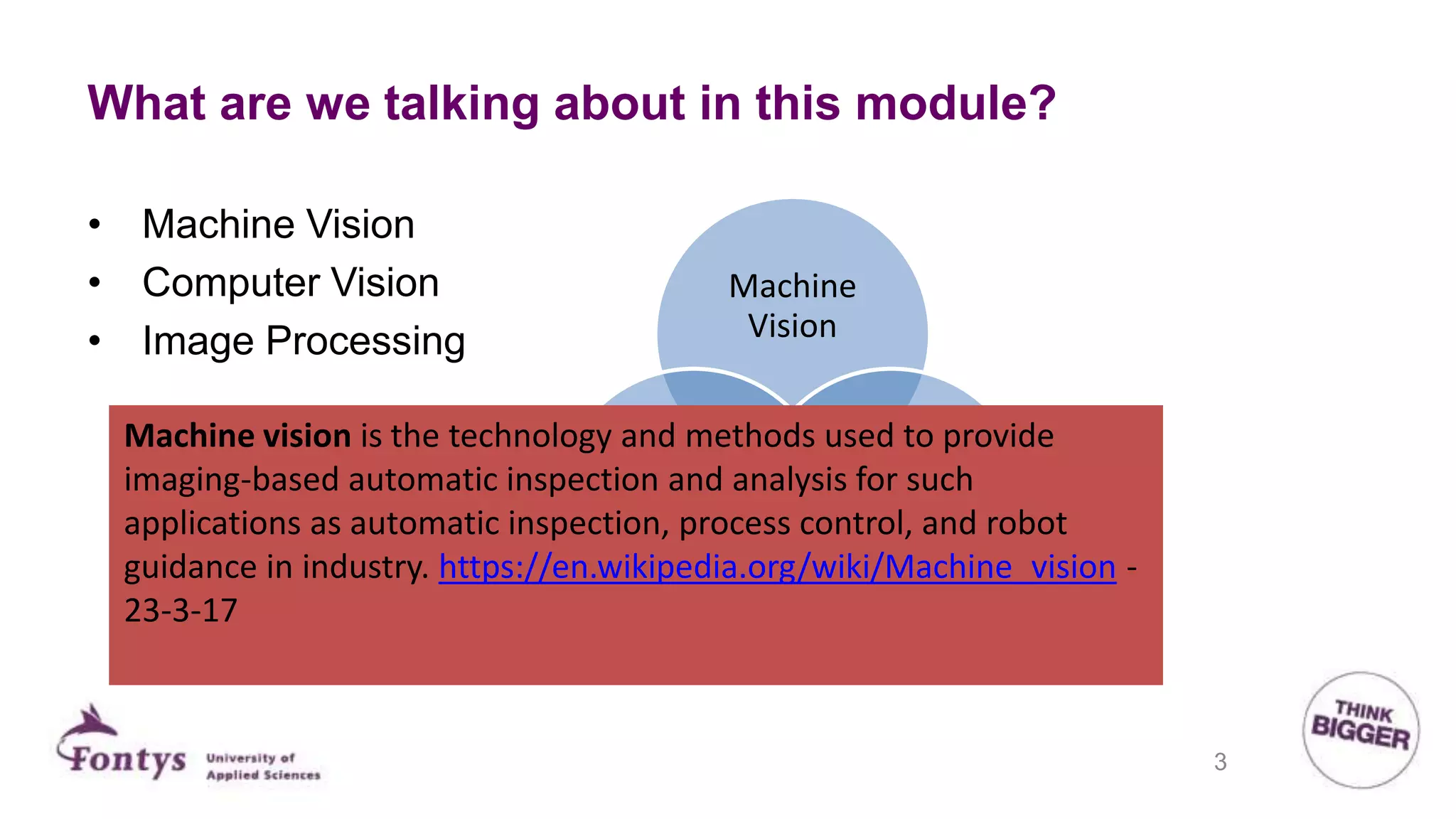 What are we talking about in this module?
Machine
Vision
Image
processing
Computer
Vison
• Machine Vision
• Computer Vision
• Image Processing
Machine vision is the technology and methods used to provide
imaging-based automatic inspection and analysis for such
applications as automatic inspection, process control, and robot
guidance in industry. https://en.wikipedia.org/wiki/Machine_vision -
23-3-17
3
 