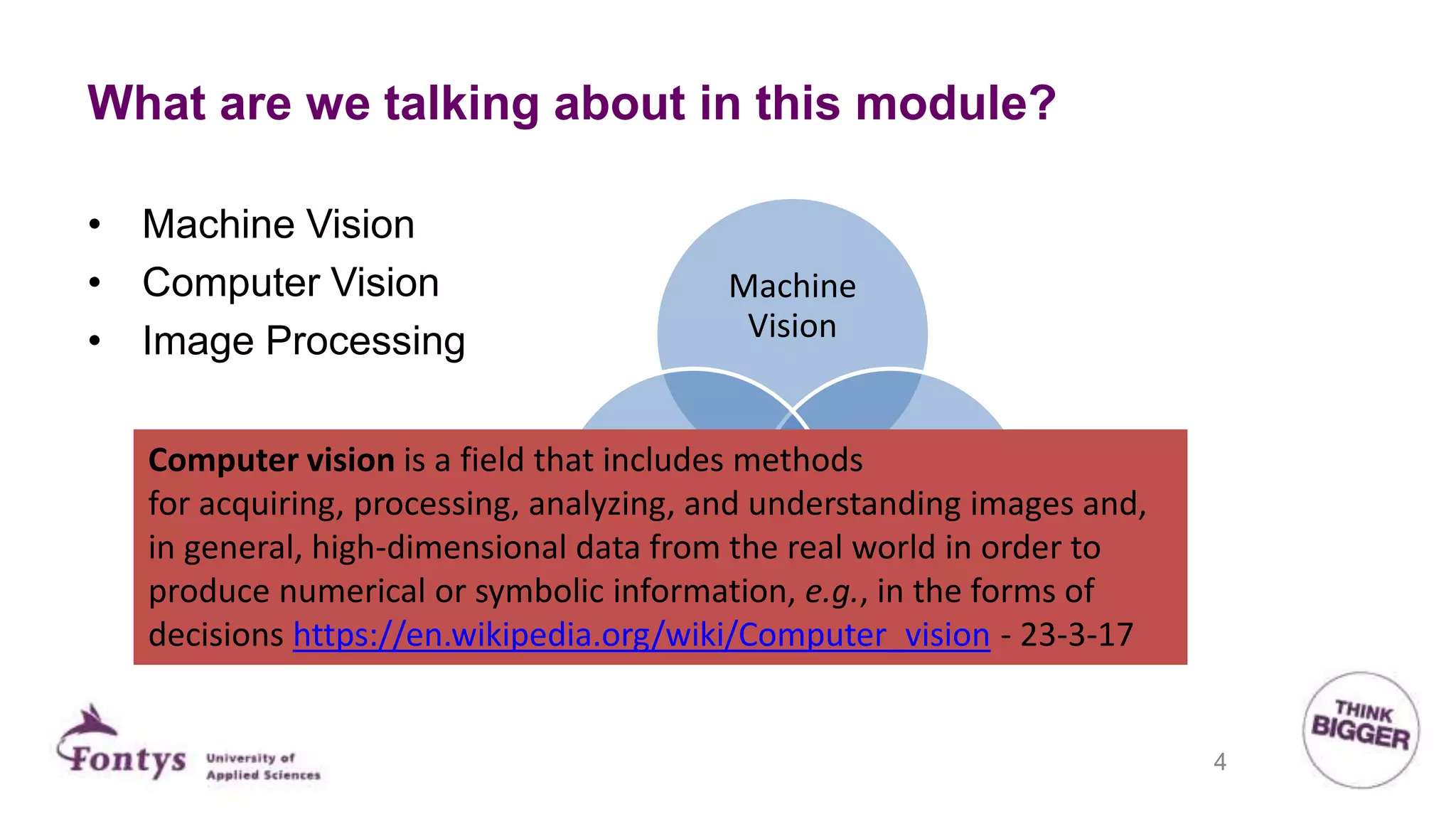 What are we talking about in this module?
Machine
Vision
Image
processing
Computer
Vison
• Machine Vision
• Computer Vision
• Image Processing
Computer vision is a field that includes methods
for acquiring, processing, analyzing, and understanding images and,
in general, high-dimensional data from the real world in order to
produce numerical or symbolic information, e.g., in the forms of
decisions https://en.wikipedia.org/wiki/Computer_vision - 23-3-17
4
 