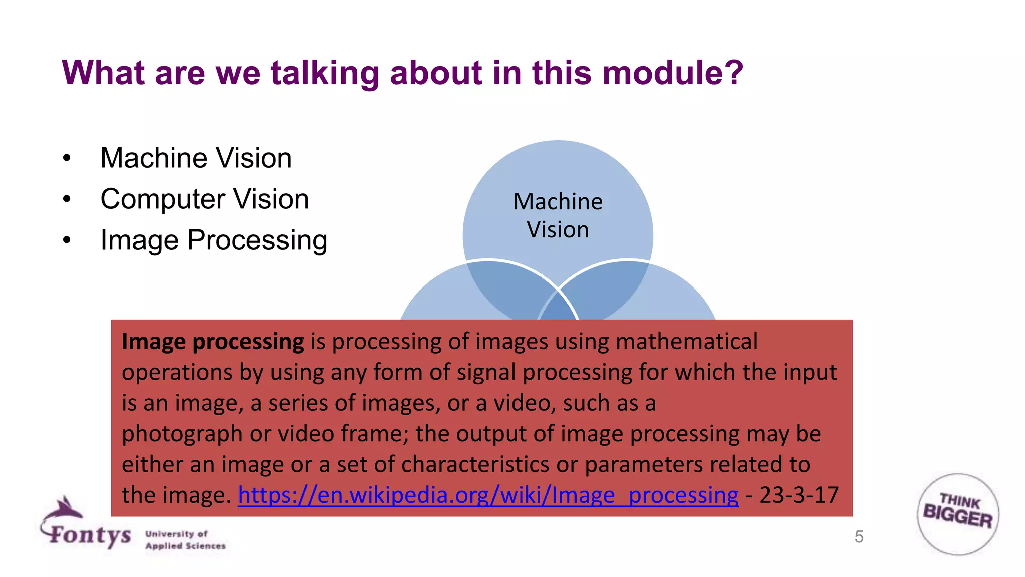 What are we talking about in this module?
Machine
Vision
Image
processing
Computer
Vison
• Machine Vision
• Computer Vision
• Image Processing
Image processing is processing of images using mathematical
operations by using any form of signal processing for which the input
is an image, a series of images, or a video, such as a
photograph or video frame; the output of image processing may be
either an image or a set of characteristics or parameters related to
the image. https://en.wikipedia.org/wiki/Image_processing - 23-3-17
5
 