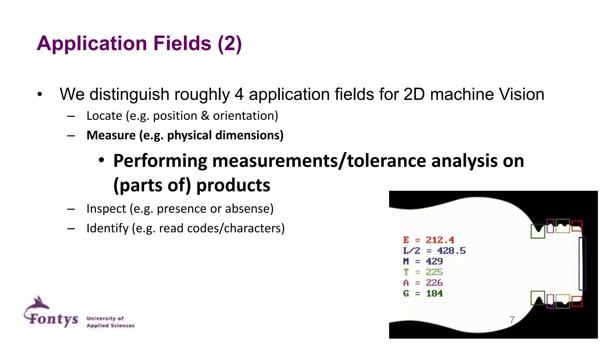 Application Fields (2)
• We distinguish roughly 4 application fields for 2D machine Vision
– Locate (e.g. position & orientation)
– Measure (e.g. physical dimensions)
• Performing measurements/tolerance analysis on
(parts of) products
– Inspect (e.g. presence or absense)
– Identify (e.g. read codes/characters)
7
 