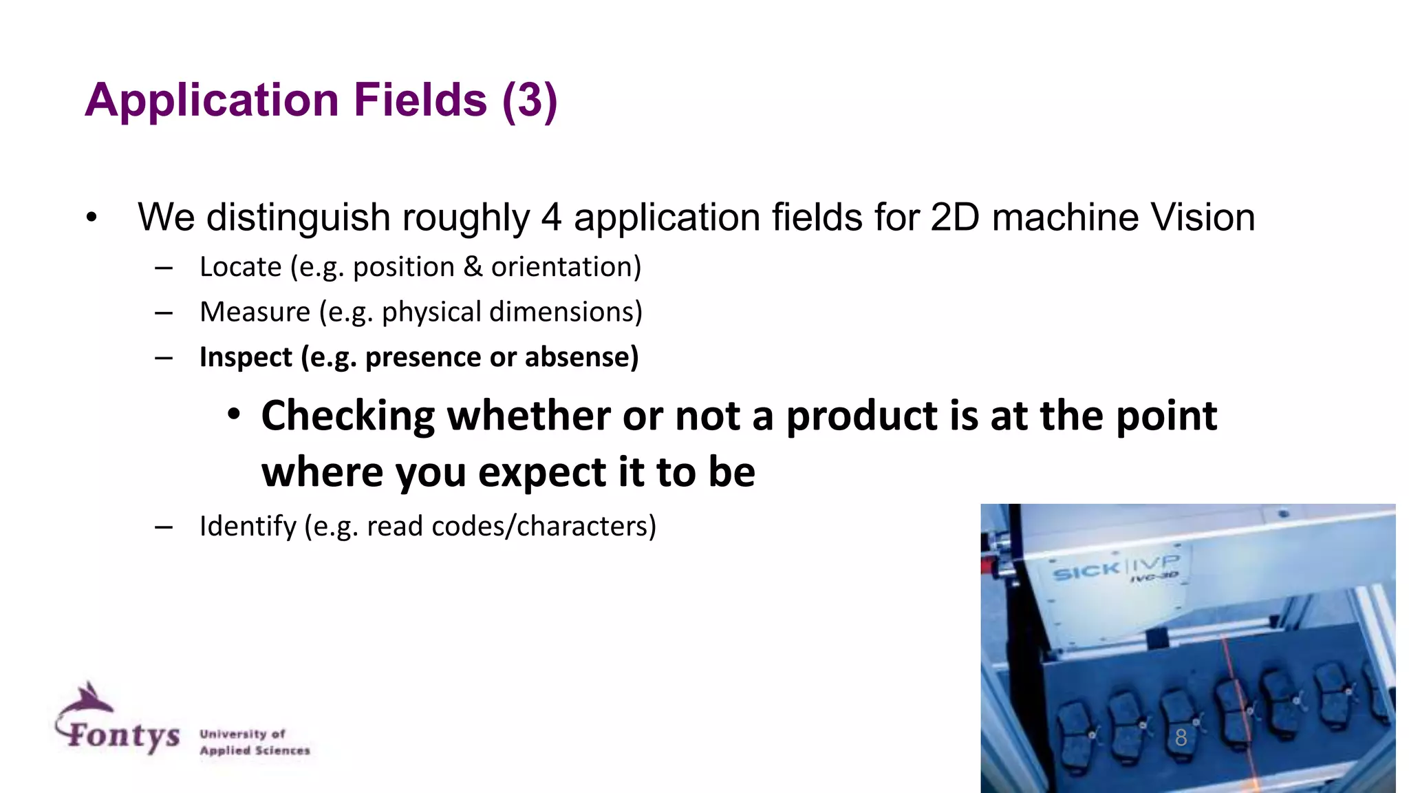 Application Fields (3)
• We distinguish roughly 4 application fields for 2D machine Vision
– Locate (e.g. position & orientation)
– Measure (e.g. physical dimensions)
– Inspect (e.g. presence or absense)
• Checking whether or not a product is at the point
where you expect it to be
– Identify (e.g. read codes/characters)
8
 
