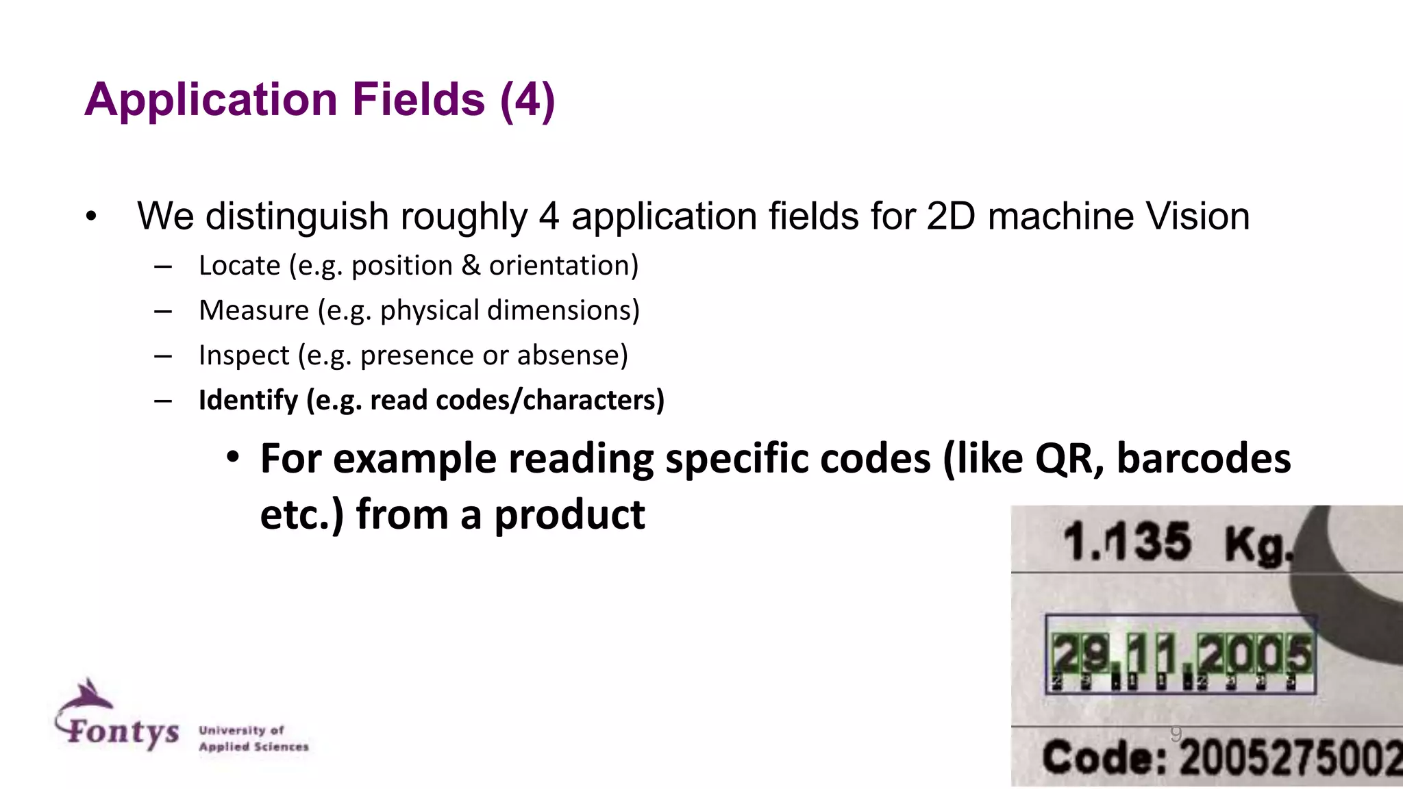 Application Fields (4)
• We distinguish roughly 4 application fields for 2D machine Vision
– Locate (e.g. position & orientation)
– Measure (e.g. physical dimensions)
– Inspect (e.g. presence or absense)
– Identify (e.g. read codes/characters)
• For example reading specific codes (like QR, barcodes
etc.) from a product
9
 