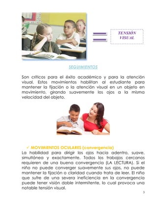 TENSIÓN
                                                VISUAL




                       SEGUIMIENTOS

Son críticos para el éxito académico y para la atención
visual. Estos movimientos habilitan al estudiante para
mantener la fijación o la atención visual en un objeto en
movimiento, girando suavemente los ojos a la misma
velocidad del objeto.




    MOVIMIENTOS OCULARES (convergencia)
La habilidad para dirigir los ojos hacia adentro, suave,
simultánea y exactamente. Todos los trabajos cercanos
requieren de una buena convergencia (LA LECTURA). Si el
niño no puede converger suavemente sus ojos, no puede
mantener la fijación o claridad cuando trata de leer. El niño
que sufre de una severa ineficiencia en la convergencia
puede tener visión doble intermitente, lo cual provoca una
notable tensión visual.
                                                            3
 