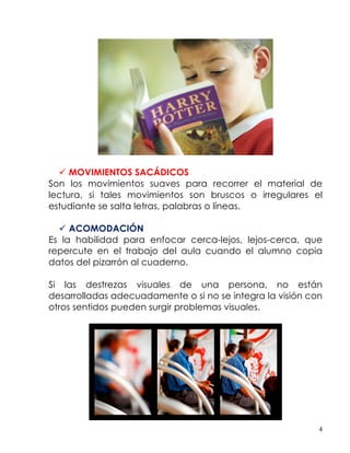  MOVIMIENTOS SACÁDICOS
Son los movimientos suaves para recorrer el material de
lectura, si tales movimientos son bruscos o irregulares el
estudiante se salta letras, palabras o líneas.

   ACOMODACIÓN
Es la habilidad para enfocar cerca-lejos, lejos-cerca, que
repercute en el trabajo del aula cuando el alumno copia
datos del pizarrón al cuaderno.

Si las destrezas visuales de una persona, no están
desarrolladas adecuadamente o si no se integra la visión con
otros sentidos pueden surgir problemas visuales.




                                                           4
 