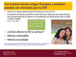 • Latinos: el mayor grupo étnico minoritario en los EE.UU. 
• El número de latinos con EM se incrementará, dado que las estimaciones 
de la proporción de los latinos en la población se elevará del 14% en 2005 
al 29% en 2050 
• (Passel & Cohn, 2008) 
• ¿Cómo afecta la EM a Latinos? 
• Menos entendido 
• Menos estudiado 
www.census.gov/PressRelease/www/releases/archives/facts_for_features_special_editions/013984.html 
Rivera, V.M. 2009. Multiple sclerosis in Latin America: reality and challenge. Neuroepidemiology 
Los Latinos tienen origen Europeo y también 
pueden ser afectados por la EM 
Casi 30 veces más 
frecuente en los 
últimos 20 años! 
 