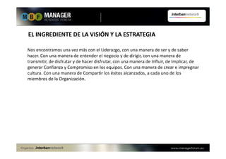 EL INGREDIENTE DE LA VISIÓN Y LA ESTRATEGIA
Nos encontramos una vez más con el Liderazgo, con una manera de ser y de saber
hacer. Con una manera de entender el negocio y de dirigir, con una manera de
transmitir, de disfrutar y de hacer disfrutar, con una manera de Influir, de Implicar, de
generar Confianza y Compromiso en los equipos. Con una manera de crear e impregnar
cultura. Con una manera de Compartir los éxitos alcanzados, a cada uno de los
miembros de la Organización.
 
