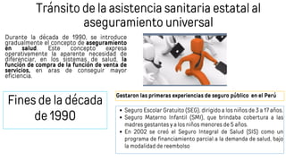 Tránsito de la asistencia sanitaria estatal al
aseguramiento universal
Durante la década de 1990, se introduce
gradualmente el concepto de aseguramiento
en salud. Este concepto expresa
operativamente la aparente necesidad de
diferenciar, en los sistemas de salud, la
función de compra de la función de venta de
servicios, en aras de conseguir mayor
eficiencia.
Fines de la década
de 1990
Gestaron las primeras experiencias de seguro público en el Perú
Seguro Escolar Gratuito (SEG), dirigido a los niños de 3 a 17 años.
Seguro Materno Infantil (SMI), que brindaba cobertura a las
madres gestantes y a los niños menores de 5 años.
En 2002 se creó el Seguro Integral de Salud (SIS) como un
programa de financiamiento parcial a la demanda de salud, bajo
la modalidad de reembolso
 