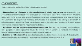 Se concluye que el Ministerio de Salud como ente rector debe:
1. Evaluar el proceso y fortalecer la reforma del sistema de salud a nivel nacional, departamental y local,
priorizando el primer nivel de atención en salud ya que constituye un factor clave para resolver un 80% de las
necesidades de servicios y para la atención primaria de la salud en la medida que sirve para promover el
involucramiento de las personas, familias y comunidades en el cuidado de su salud y la prevención de
enfermedades con la participación de los actores sociales locales tales como promotores de salud, agentes
comunitarios, rondas campesinas y organizaciones de base.
2. Fortalecer y reactivar los diversos mecanismos de concertación y participación para la gestión del sector
salud que potencie las sinergias entre el subsector público y privado y oriente el avance del mismo hacia un
acuerdo nacional sobre las principales prioridades sanitarias a atender.
3. Examinar la evidencia científica respecto a la actualización de las intervenciones costoefectivas dirigidas a
revertir las enfermedades prevalentes y re-emergentes abordando sus causas específicas.
CONCLUSIONES :
 