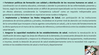 4 Fortalecer políticas de formación con calidad y distribución de los recursos humanos en salud, en
coordinación con el sistema educativo, orientada a atender la prevalencia de las enfermedades presentes y
futuras, según los territorios donde existe un déficit de personal especializado con los incentivos apropiados
sin efectos adversos; considerando la “competencia cultural” como un requisito indispensable para
garantizar la calidad de la atención en especial en zonas rurales e indígenas.
5. Implementar y fortalecer las Redes Integradas de Salud, con participación de las instituciones
prestadoras de servicios públicos y privados, iniciándose en el primer nivel de atención con involucramiento
de la comunidad (que incorpore a los/as agentes comunitarios en salud), y de la mano del fortalecimiento de
la oferta oportuna en el marco de los sistemas de referencia y contrarreferencia entre los establecimientos de
salud del país.
6. Asegurar la capacidad resolutiva de los establecimientos de salud, mediante la reevaluación de la
clasificación de estos según las áreas de influencia de la demanda y la consecuente alineación de la inversión
pública para la actualización y mejora en la infraestructura, disponibilidad de equipamiento, medicamentos
e insumos, siendo la dotación de personal de salud estable/permanente como la necesidad más urgente y
sentida en los establecimientos de salud a nivel local y departamental
 