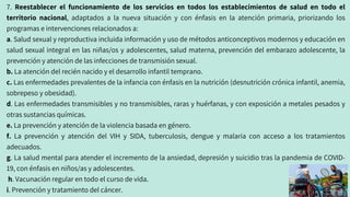 7. Reestablecer el funcionamiento de los servicios en todos los establecimientos de salud en todo el
territorio nacional, adaptados a la nueva situación y con énfasis en la atención primaria, priorizando los
programas e intervenciones relacionados a:
a. Salud sexual y reproductiva incluida información y uso de métodos anticonceptivos modernos y educación en
salud sexual integral en las niñas/os y adolescentes, salud materna, prevención del embarazo adolescente, la
prevención y atención de las infecciones de transmisión sexual.
b. La atención del recién nacido y el desarrollo infantil temprano.
c. Las enfermedades prevalentes de la infancia con énfasis en la nutrición (desnutrición crónica infantil, anemia,
sobrepeso y obesidad).
d. Las enfermedades transmisibles y no transmisibles, raras y huérfanas, y con exposición a metales pesados y
otras sustancias químicas.
e. La prevención y atención de la violencia basada en género.
f. La prevención y atención del VIH y SIDA, tuberculosis, dengue y malaria con acceso a los tratamientos
adecuados.
g. La salud mental para atender el incremento de la ansiedad, depresión y suicidio tras la pandemia de COVID-
19, con énfasis en niños/as y adolescentes.
h. Vacunación regular en todo el curso de vida.
i. Prevención y tratamiento del cáncer.
 