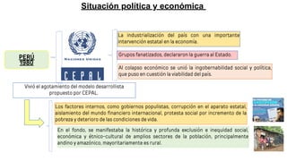 Situación política y económica
PERÚ
1980
Vivió el agotamiento del modelo desarrollista
propuesto por CEPAL.
La industrialización del país con una importante
intervención estatal en la economía.
Los factores internos, como gobiernos populistas, corrupción en el aparato estatal,
aislamiento del mundo financiero internacional, protesta social por incremento de la
pobreza y deterioro de las condiciones de vida.
Grupos fanatizados, declararon la guerra al Estado.
En el fondo, se manifestaba la histórica y profunda exclusión e inequidad social,
económica y étnico-cultural de amplios sectores de la población, principalmente
andino y amazónico, mayoritariamente es rural.
Al colapso económico se unió la ingobernabilidad social y política,
que puso en cuestión la viabilidad del país.
 