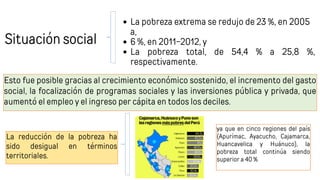 Situación social
La pobreza extrema se redujo de 23 %, en 2005
a,
6 %, en 2011-2012, y
La pobreza total, de 54,4 % a 25,8 %,
respectivamente.
Esto fue posible gracias al crecimiento económico sostenido, el incremento del gasto
social, la focalización de programas sociales y las inversiones pública y privada, que
aumentó el empleo y el ingreso per cápita en todos los deciles.
ya que en cinco regiones del país
(Apurímac, Ayacucho, Cajamarca,
Huancavelica y Huánuco), la
pobreza total continúa siendo
superior a 40 %
La reducción de la pobreza ha
sido desigual en términos
territoriales.
 