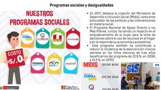 Programas sociales y desigualdades
En 2011, destaca la creación del Ministerio de
Desarrollo e Inclusión Social (Midis), como ente
articulador de las políticas y las intervenciones
en materia social.
El Programa Nacional de Apoyo Directo a los
Más Pobres, Juntos, ha tenido un impacto en el
empoderamiento de la mujer para la toma de
decisiones sobre el uso de recursos en el hogar
y en la mejora de su autonomía y autoestima.
Este programa también ha contribuido a
reducir la incidencia de la desnutrición crónica
extrema en los niños menores de tres años
beneficiarios del programa de 22,9 %, en 2008,
a 15,5 %, en 2010)
 