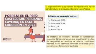 El auge económico y los avances en materia social no han
logrado reducir la desigualdad de manera significativa
No obstante, es necesario destacar la vulnerabilidad
económica de los emergentes, que se expresa en brechas
de desigualdad en términos de salarios, condiciones
laborales, acceso a servicios esenciales, entre otros, que los
pone en riesgo de retornar a la pobreza.
Población peruana según pobreza
Emergentes 40,1 %
Clase media 28,9 %,.
Ricos 2,1 %,
Pobres 28,9 %
 