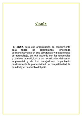 Visión




 El sena será una organización de conocimiento
para     todos    los     colombianos,    innovando
permanentemente en sus estrategias y metodologías
de aprendizaje, en total acuerdo con las tendencias
y cambios tecnológicos y las necesidades del sector
empresarial y de los trabajadores, impactando
positivamente la productividad, la competitividad, la
equidad y el desarrollo del país.
 
