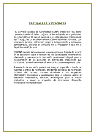 naturaleza Y Funciones


  El Servicio Nacional de Aprendizaje (SENA) creado en 1957 como
  resultado de la iniciativa conjunta de los trabajadores organizados,
los empresarios, la iglesia católica y la Organización Internacional
del Trabajo, es un establecimiento público del orden nacional, con
personería jurídica, patrimonio propio e independiente y autonomía
administrativa, adscrito al Ministerio de la Protección Social de la
República de Colombia.

El SENA cumple la función que le corresponde al Estado de invertir
en el desarrollo social y técnico de los trabajadores colombianos,
ofreciendo y ejecutando la formación profesional integral para la
incorporación de las personas en actividades productivas que
contribuyan al crecimiento social, económico y tecnológico del país.

Además de la formación profesional integral, impartida a través de
nuestros Centros de Formación, brindamos servicios de Formación
continua del recurso humano vinculado a las empresas;
información; orientación y capacitación para el empleo; apoyo al
desarrollo empresarial; servicios tecnológicos para el sector
productivo, y apoyo a proyectos de innovación, desarrollo
tecnológico y competitividad.
 