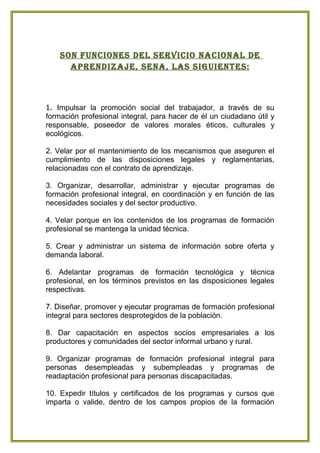 son Funciones del serVicio nacional de
      aPrendizaje, sena, las siguientes:



1. Impulsar la promoción social del trabajador, a través de su
formación profesional integral, para hacer de él un ciudadano útil y
responsable, poseedor de valores morales éticos, culturales y
ecológicos.

2. Velar por el mantenimiento de los mecanismos que aseguren el
cumplimiento de las disposiciones legales y reglamentarias,
relacionadas con el contrato de aprendizaje.

3. Organizar, desarrollar, administrar y ejecutar programas de
formación profesional integral, en coordinación y en función de las
necesidades sociales y del sector productivo.

4. Velar porque en los contenidos de los programas de formación
profesional se mantenga la unidad técnica.

5. Crear y administrar un sistema de información sobre oferta y
demanda laboral.

6. Adelantar programas de formación tecnológica y técnica
profesional, en los términos previstos en las disposiciones legales
respectivas.

7. Diseñar, promover y ejecutar programas de formación profesional
integral para sectores desprotegidos de la población.

8. Dar capacitación en aspectos socios empresariales a los
productores y comunidades del sector informal urbano y rural.

9. Organizar programas de formación profesional integral para
personas desempleadas y subempleadas y programas de
readaptación profesional para personas discapacitadas.

10. Expedir títulos y certificados de los programas y cursos que
imparta o valide, dentro de los campos propios de la formación
 