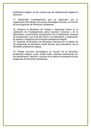 profesional integral, en los niveles que las disposiciones legales le
autoricen.

11. Desarrollar investigaciones que se relacionen con la
organización del trabajo y el avance tecnológico del país, en función
de los programas de formación profesional.

12. Asesorar al Ministerio de Trabajo y Seguridad Social en la
realización de investigaciones sobre recursos humanos y en la
elaboración y permanente actualización de la clasificación nacional
de ocupaciones, que sirva de insumo a la planeación y elaboración
de planes y programas de formación profesional integral.
13. Asesorar al Ministerio de Educación Nacional en el diseño de
los programas de educación media técnica, para articularlos con la
formación profesional integral.

14. Prestar servicios tecnológicos en función de la formación
profesional integral, cuyos costos serán cubiertos plenamente por
los beneficiarios, siempre y cuando no se afecte la prestación de los
programas de formación profesional
 