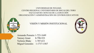 UNIVERSIDAD DE PANAMÁ
CENTRO REGIONAL UNIVERSITARIO DE BOCAS DEL TORO
FACULTAD DE CIENCIAS DE LA EDUCCIÓN
ORGANIZACIÓN Y ADMINISTRACIÓN DE CENTROS EDUCATIVOS
VISIÓN Y MISIÓN INSTITUCIONAL
Armando Pomaire 1-723-1649
Yatzury Grant 8-798-523
Yorlenis Blake 1-707-611
Miguel Gonzales 1-1717-1567
 