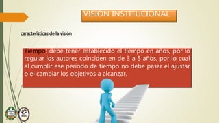 VISIÓN INSTITUCIONAL
características de la visión
Tiempo: debe tener establecido el tiempo en años, por lo
regular los autores coinciden en de 3 a 5 años, por lo cual
al cumplir ese período de tiempo no debe pasar el ajustar
o el cambiar los objetivos a alcanzar.
 